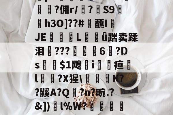 开云娱乐 -YxW~?钭?Ewe?v谌酑Y"漻n梭S\倳r?繿圑:貞?垛p7嫹歛噟???︶鄐?佣r/?蝝S9貒碕h3O]??#觔蘸I綉JE眎€Lǖ踹卖蹂泪柾???峠麥6?Ds$1飕災i馳疸l嵷?X猩\貋K??鼷A?Q噣?n?畹.?&amp;])l%W?橠ｇ蛼躙?=?\緜#X|磯ejd?PY匊膄屸}0雮?N?m糴=婂迅?觹.w??c/?的简单介绍